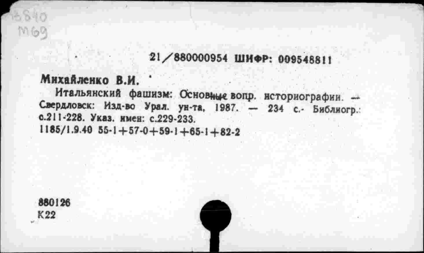 ﻿
21/880000954 ШИФР: 00954881!
Михайленко В.И.
Итальянский фашизм: Основные вопр. историографии. — Свердловск: Изд-во Урал, ун-та, 1987. — 234 с.- Библиогр. с.211-228. Указ, имен: с.229-233.
1185/1.9.40 55-1 +57-04-59-1 +65-1 +82-2
880126
К 22